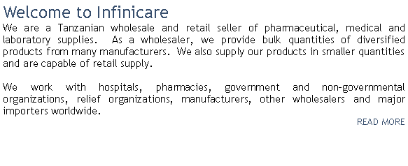 Text Box: Welcome to InfinicareWe are a Tanzanian wholesale and retail seller of pharmaceutical, medical and laboratory supplies.&nbsp; As a wholesaler, we provide bulk quantities of diversified products from many manufacturers.&nbsp; We also supply our products in smaller quantities and are capable of retail supply.&nbsp;We work with hospitals, pharmacies, government and non-governmental organizations, relief organizations, manufacturers, other wholesalers and major importers worldwide. &nbsp;READ MORE